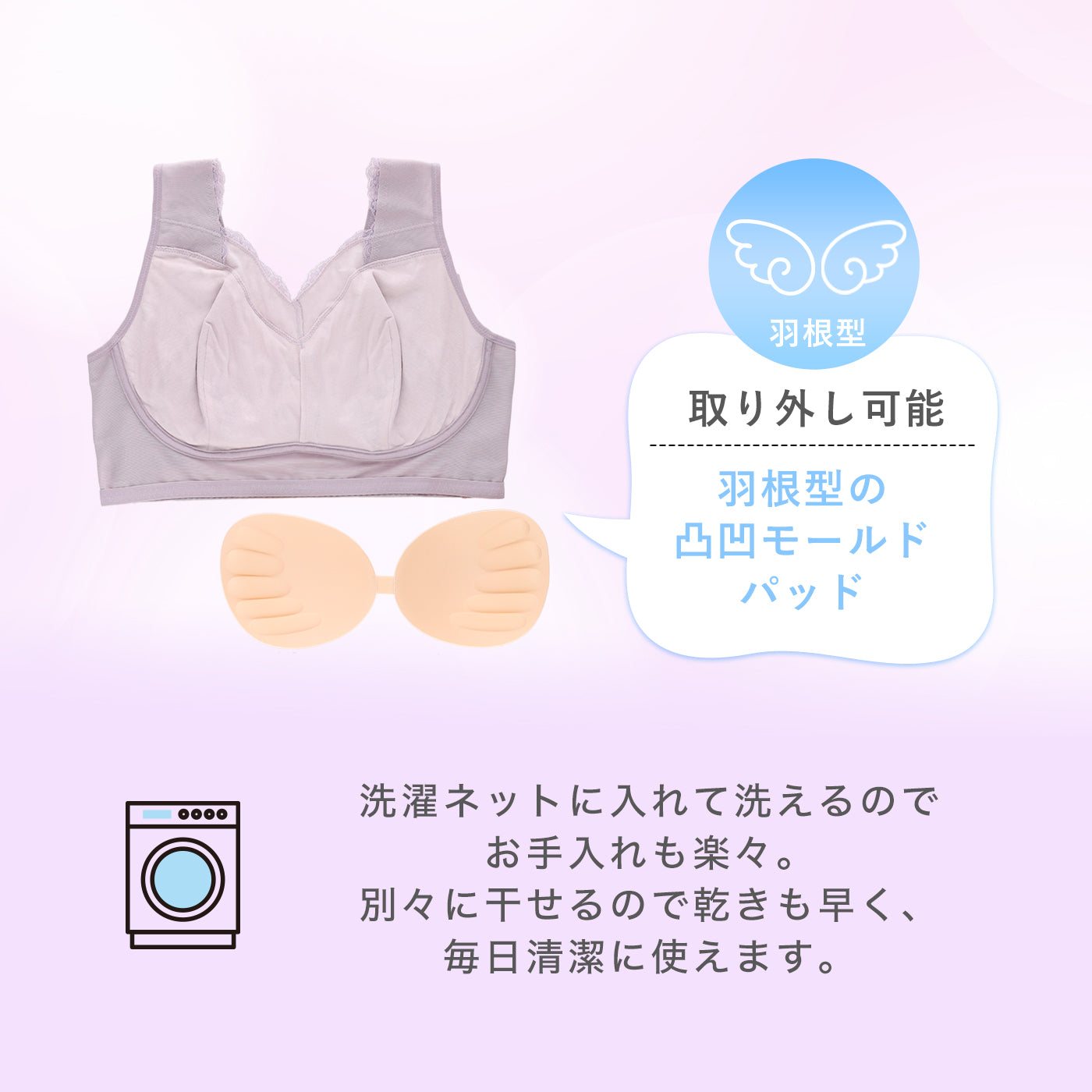 羽根型の凹凸モールドパッドは取り外し可能。洗濯ネットに入れて洗え、別々に干せるので乾きが早く、毎日清潔に使えるナイトブラ