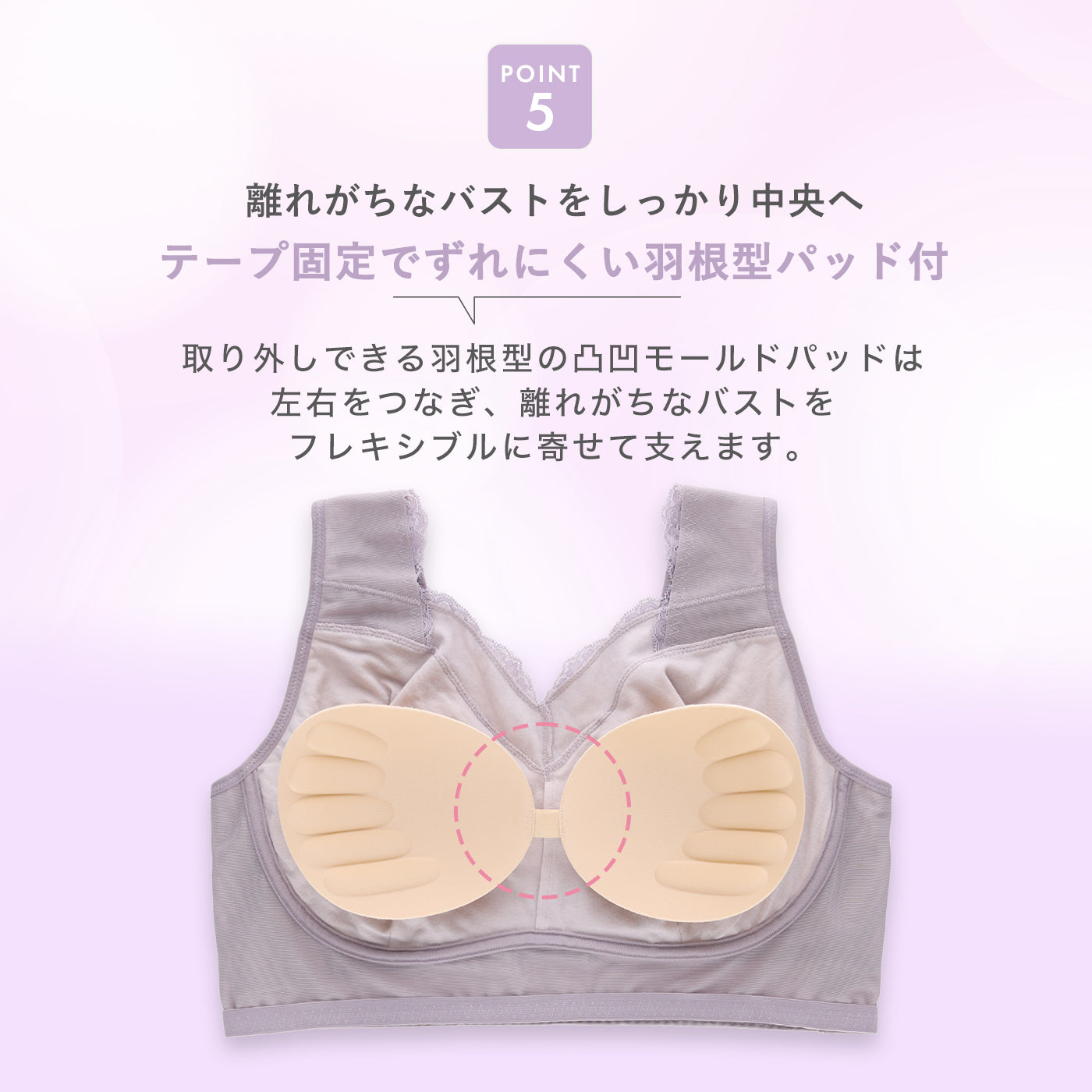 POINT5：取り外しできる羽根型の凹凸モールドパッドが左右をつなぎ、テープ固定でずれにくく、離れがちなバストを中央へ寄せて支えるナイトブラ