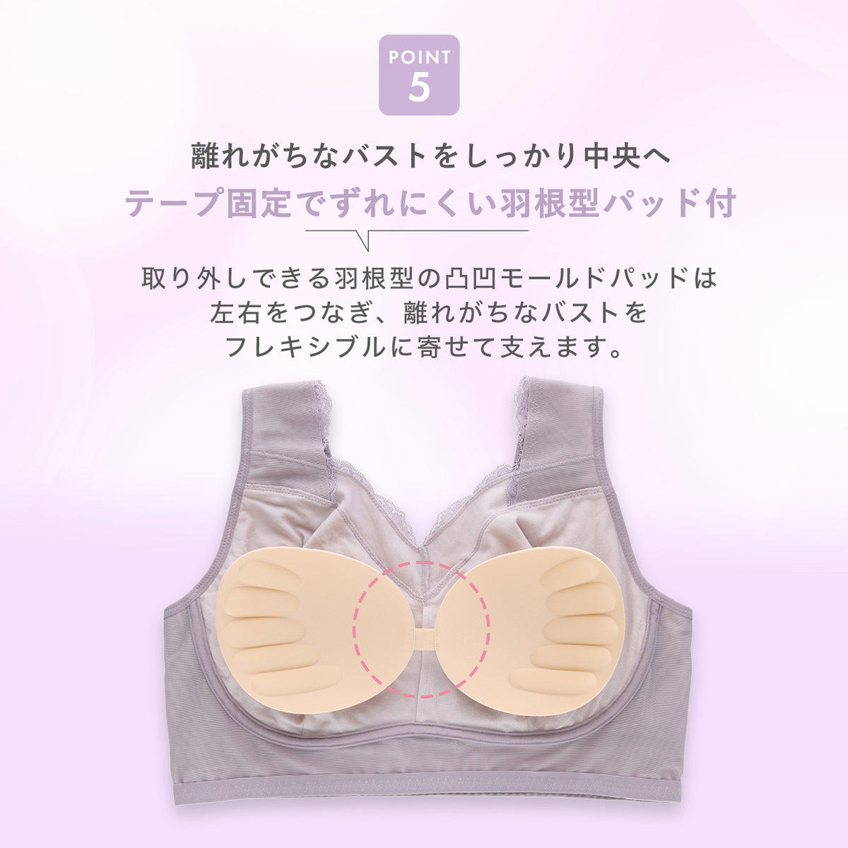 POINT5：取り外しできる羽根型の凹凸モールドパッドが左右をつなぎ、テープ固定でずれにくく、離れがちなバストを中央へ寄せて支えるナイトブラ